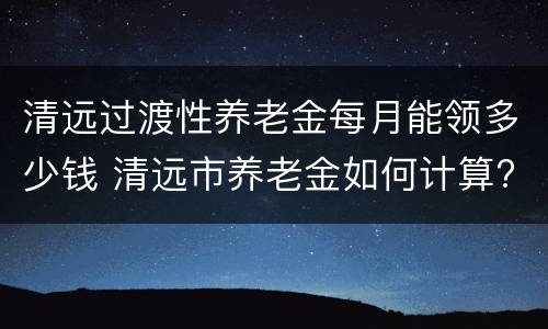 清远过渡性养老金每月能领多少钱 清远市养老金如何计算?