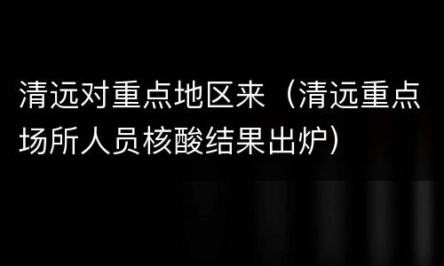 清远对重点地区来（清远重点场所人员核酸结果出炉）