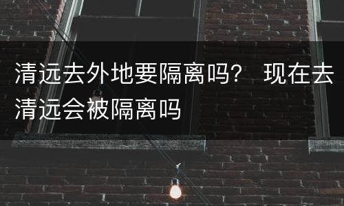 清远去外地要隔离吗？ 现在去清远会被隔离吗