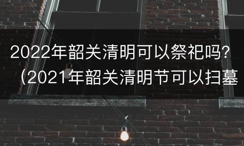 2022年韶关清明可以祭祀吗？（2021年韶关清明节可以扫墓吗）