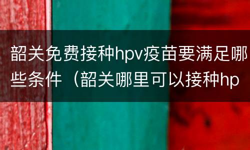 韶关免费接种hpv疫苗要满足哪些条件（韶关哪里可以接种hpv疫苗）