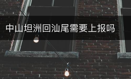 中山坦洲回汕尾需要上报吗