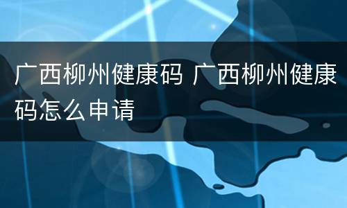 广西柳州健康码 广西柳州健康码怎么申请