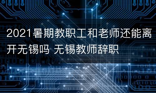 2021暑期教职工和老师还能离开无锡吗 无锡教师辞职