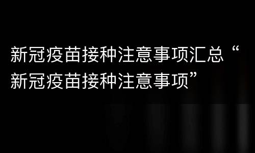 新冠疫苗接种注意事项汇总 “新冠疫苗接种注意事项”