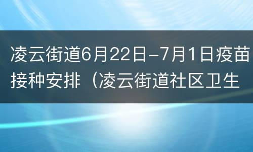 凌云街道6月22日-7月1日疫苗接种安排（凌云街道社区卫生服务中心疫苗接种时间）