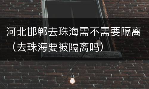 河北邯郸去珠海需不需要隔离（去珠海要被隔离吗）