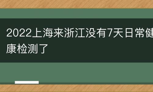 2022上海来浙江没有7天日常健康检测了