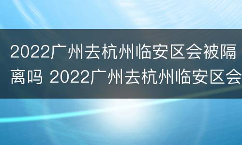 2022广州去杭州临安区会被隔离吗 2022广州去杭州临安区会被隔离吗最新消息
