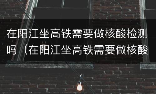 在阳江坐高铁需要做核酸检测吗（在阳江坐高铁需要做核酸检测吗最新）