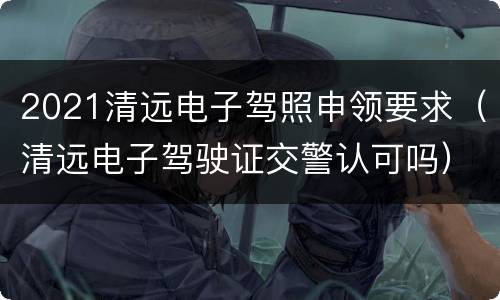 2021清远电子驾照申领要求（清远电子驾驶证交警认可吗）
