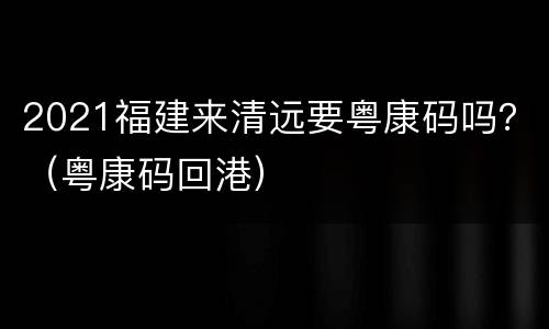 2021福建来清远要粤康码吗？（粤康码回港）