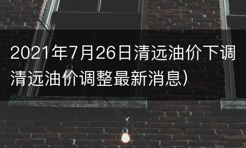 2021年7月26日清远油价下调（清远油价调整最新消息）
