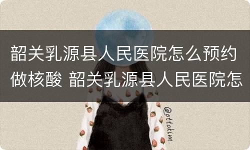 韶关乳源县人民医院怎么预约做核酸 韶关乳源县人民医院怎么预约做核酸的