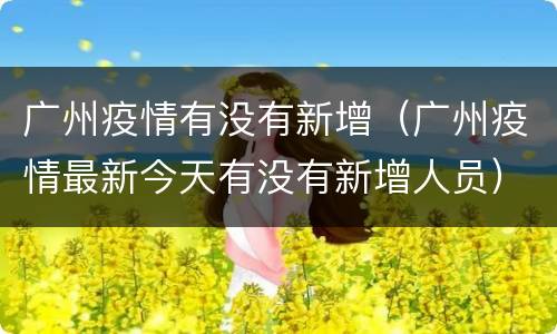 广州疫情有没有新增（广州疫情最新今天有没有新增人员）