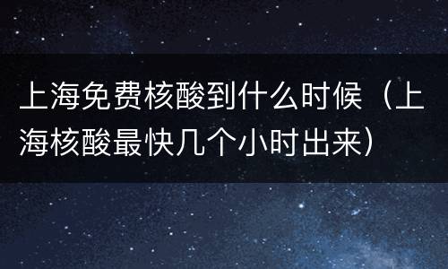 上海免费核酸到什么时候（上海核酸最快几个小时出来）