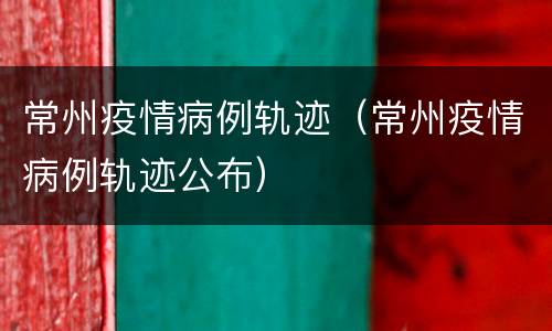 常州疫情病例轨迹（常州疫情病例轨迹公布）