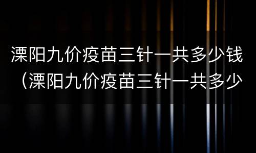 溧阳九价疫苗三针一共多少钱（溧阳九价疫苗三针一共多少钱一针）
