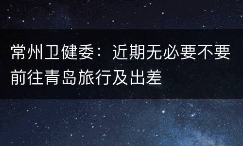 常州卫健委：近期无必要不要前往青岛旅行及出差