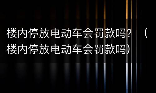 楼内停放电动车会罚款吗？（楼内停放电动车会罚款吗）
