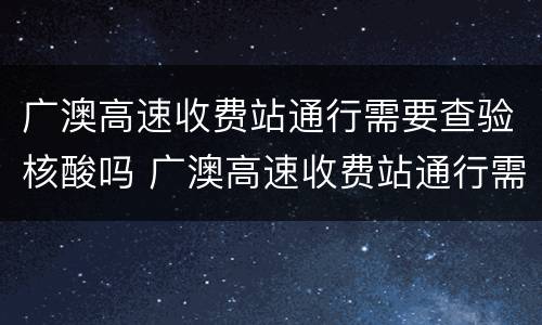 广澳高速收费站通行需要查验核酸吗 广澳高速收费站通行需要查验核酸吗现在
