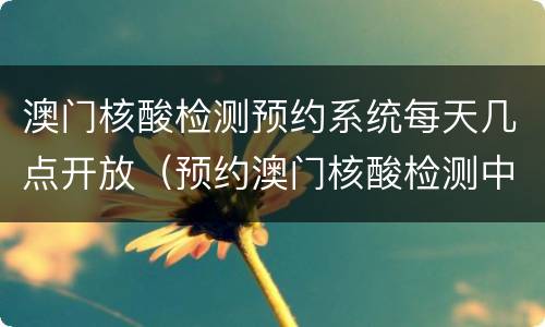 澳门核酸检测预约系统每天几点开放（预约澳门核酸检测中心）