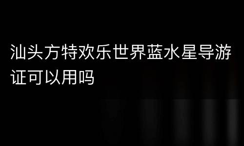 汕头方特欢乐世界蓝水星导游证可以用吗