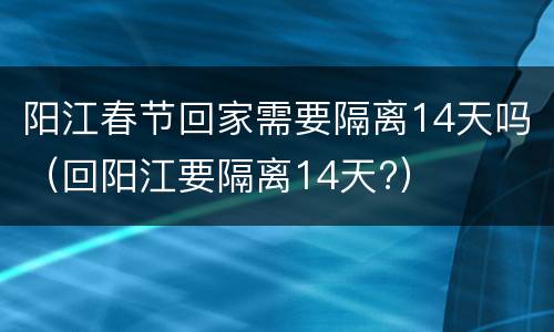 阳江春节回家需要隔离14天吗（回阳江要隔离14天?）