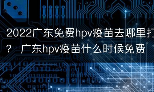 2022广东免费hpv疫苗去哪里打？ 广东hpv疫苗什么时候免费