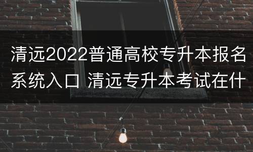 清远2022普通高校专升本报名系统入口 清远专升本考试在什么地方