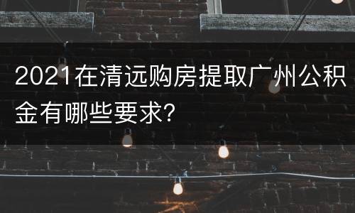 2021在清远购房提取广州公积金有哪些要求？