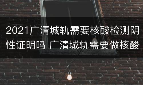 2021广清城轨需要核酸检测阴性证明吗 广清城轨需要做核酸吗
