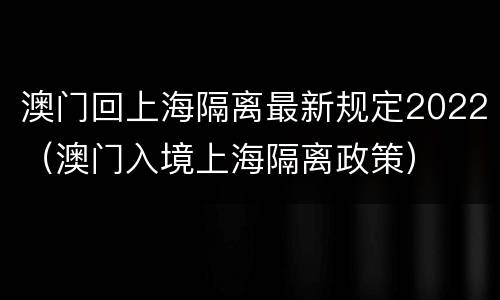 澳门回上海隔离最新规定2022（澳门入境上海隔离政策）