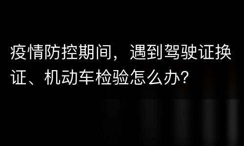 疫情防控期间，遇到驾驶证换证、机动车检验怎么办？