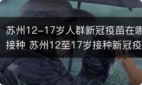 苏州12-17岁人群新冠疫苗在哪接种 苏州12至17岁接种新冠疫苗