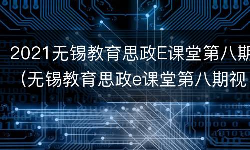 2021无锡教育思政E课堂第八期（无锡教育思政e课堂第八期视频）