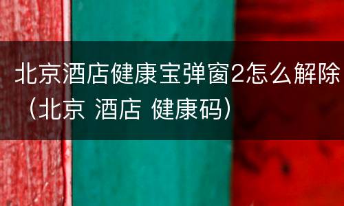 北京酒店健康宝弹窗2怎么解除（北京 酒店 健康码）