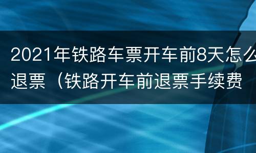 2021年铁路车票开车前8天怎么退票（铁路开车前退票手续费）