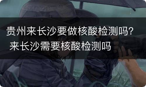 贵州来长沙要做核酸检测吗？ 来长沙需要核酸检测吗