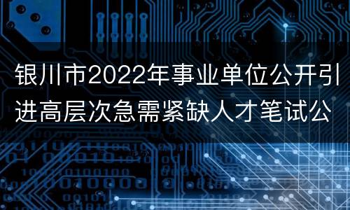 银川市2022年事业单位公开引进高层次急需紧缺人才笔试公告