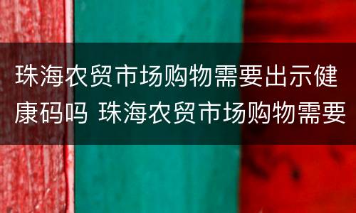 珠海农贸市场购物需要出示健康码吗 珠海农贸市场购物需要出示健康码吗