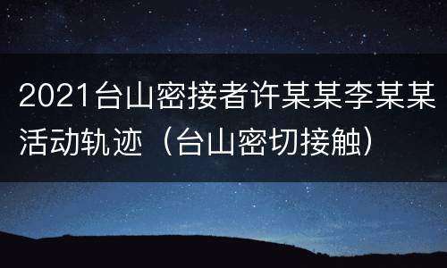 2021台山密接者许某某李某某活动轨迹（台山密切接触）