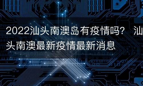 2022汕头南澳岛有疫情吗？ 汕头南澳最新疫情最新消息