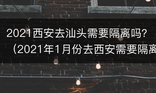 2021西安去汕头需要隔离吗？（2021年1月份去西安需要隔离吗）