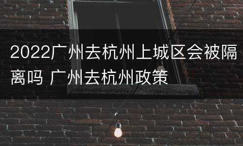 2022广州去杭州上城区会被隔离吗 广州去杭州政策
