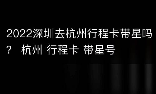 2022深圳去杭州行程卡带星吗？ 杭州 行程卡 带星号