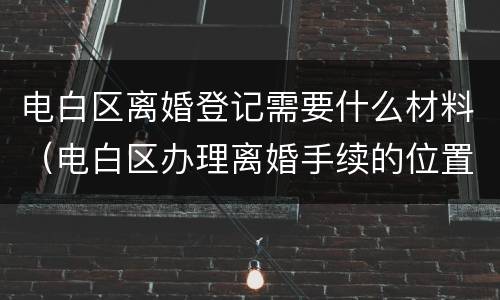 电白区离婚登记需要什么材料（电白区办理离婚手续的位置）