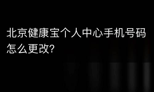 北京健康宝个人中心手机号码怎么更改？