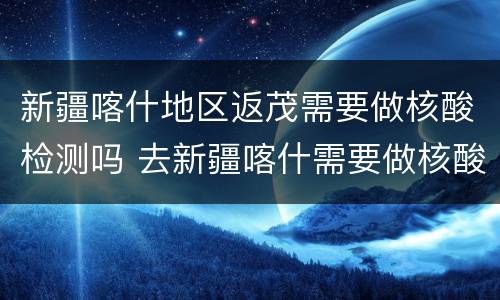 新疆喀什地区返茂需要做核酸检测吗 去新疆喀什需要做核酸检测吗