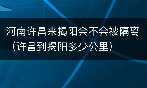 河南许昌来揭阳会不会被隔离（许昌到揭阳多少公里）